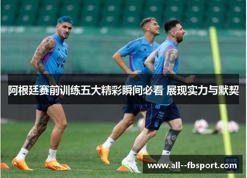 阿根廷赛前训练五大精彩瞬间必看 展现实力与默契
