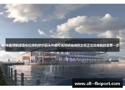埃弗顿新球场布拉德利摩尔码头外部灯光测试完成标志着正式启用前的重要一步
